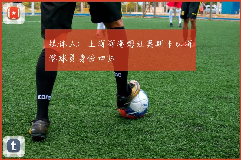 媒体人：上海海港想让奥斯卡以海港球员身份回归