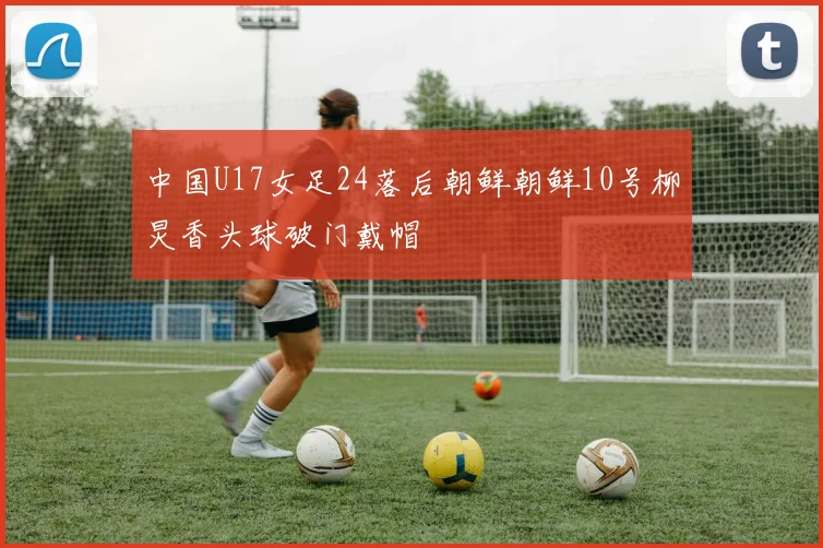 中国U17女足24落后朝鲜朝鲜10号柳炅香头球破门戴帽