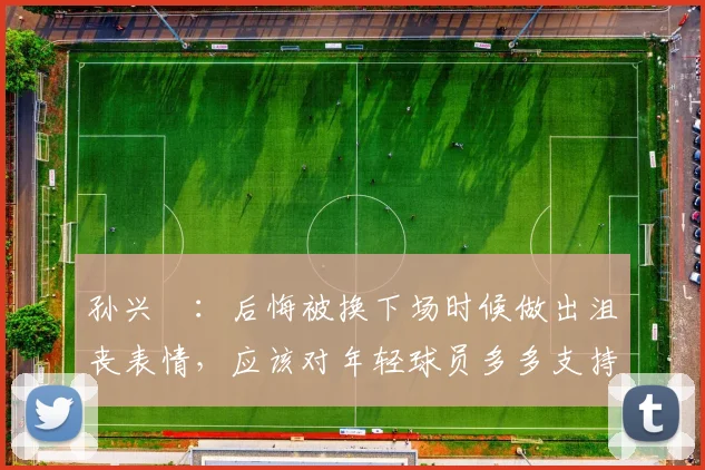 孙兴慜：后悔被换下场时候做出沮丧表情，应该对年轻球员多多支持