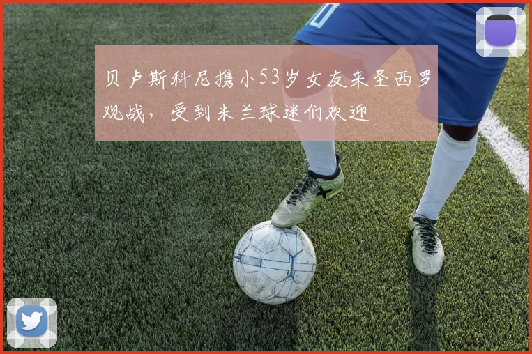 贝卢斯科尼携小53岁女友来圣西罗观战，受到米兰球迷们欢迎