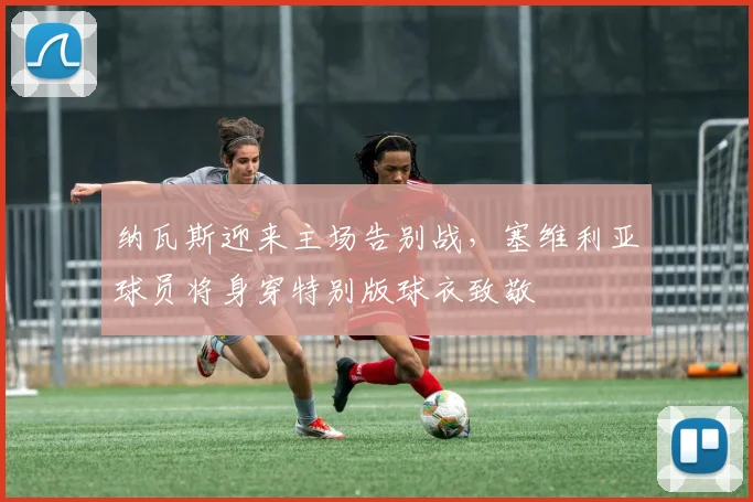 纳瓦斯迎来主场告别战，塞维利亚球员将身穿特别版球衣致敬