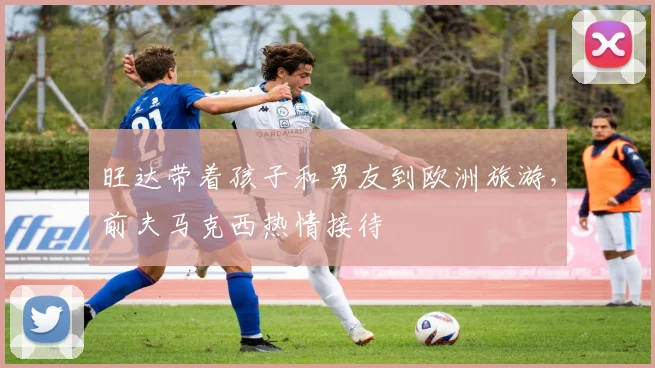 旺达带着孩子和男友到欧洲旅游，前夫马克西热情接待