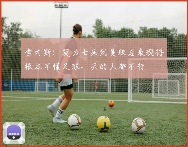 索内斯：英力士来到曼联后表现得根本不懂足球，买的人都不行