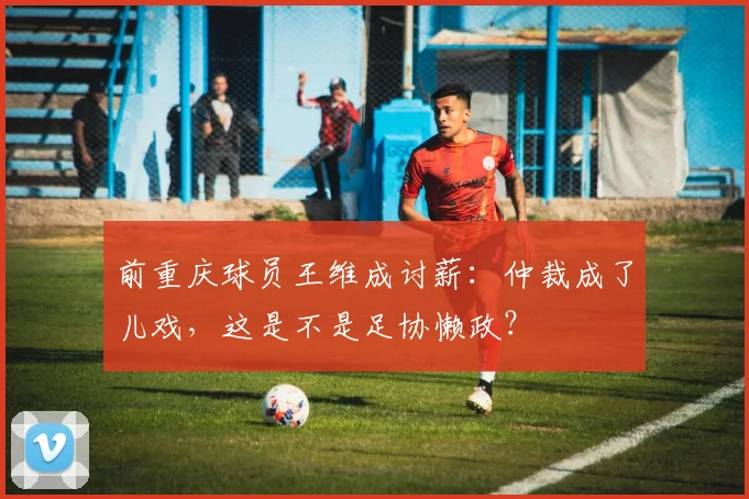 前重庆球员王维成讨薪：仲裁成了儿戏，这是不是足协懒政？