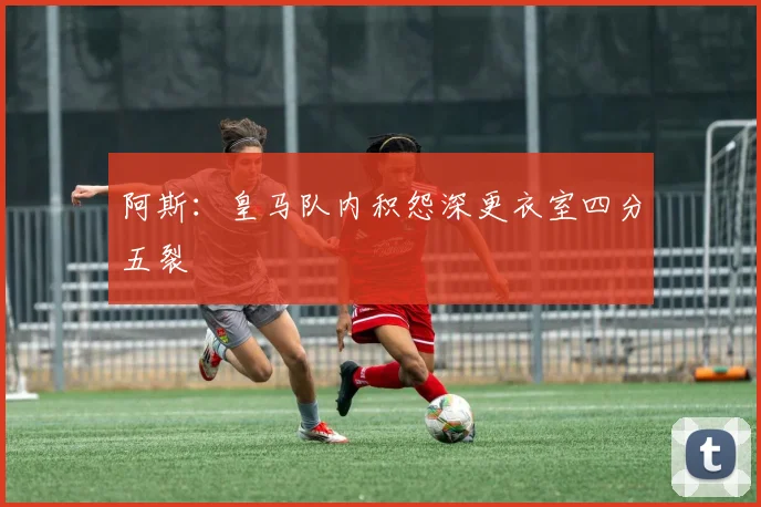 阿斯：皇马队内积怨深更衣室四分五裂