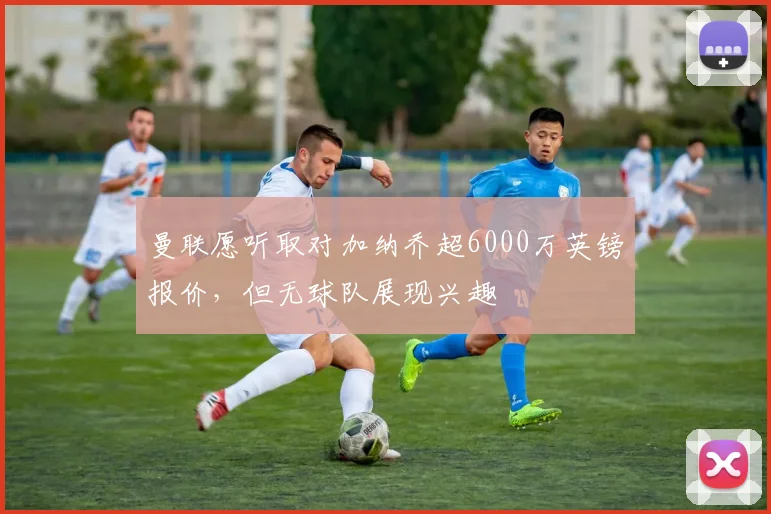 曼联愿听取对加纳乔超6000万英镑报价，但无球队展现兴趣