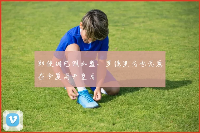 即使姆巴佩加盟，罗德里戈也无意在今夏离开皇马