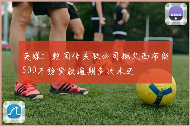 英媒：赖国传关联公司拖欠西布朗500万镑贷款逾期多次未还
