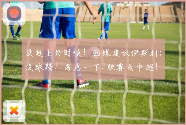 没赶上好时候！西媒建议伊斯科：没球踢？考虑一下J联赛或中超！