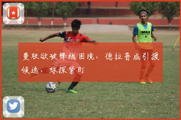 曼联欲破锋线困境，德拉普成引援候选，球探紧盯