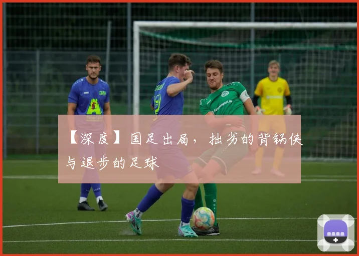 【深度】国足出局，拙劣的背锅侠与退步的足球