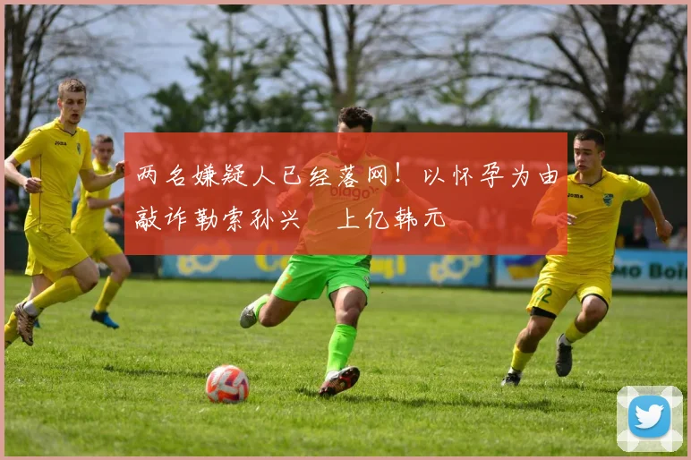 两名嫌疑人已经落网！以怀孕为由敲诈勒索孙兴慜上亿韩元
