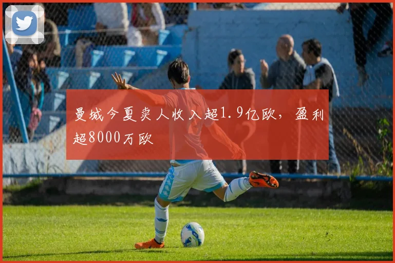曼城今夏卖人收入超1.9亿欧，盈利超8000万欧