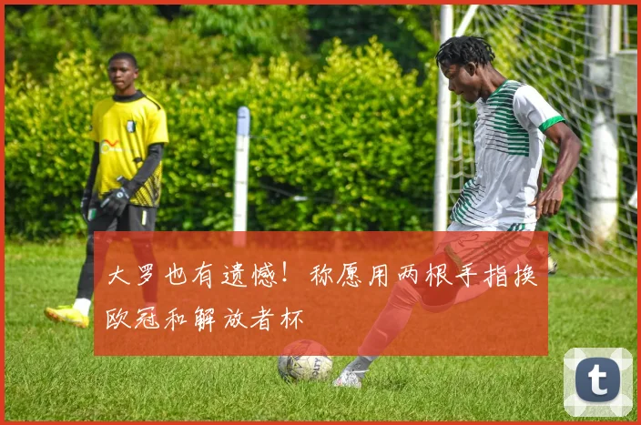 大罗也有遗憾！称愿用两根手指换欧冠和解放者杯