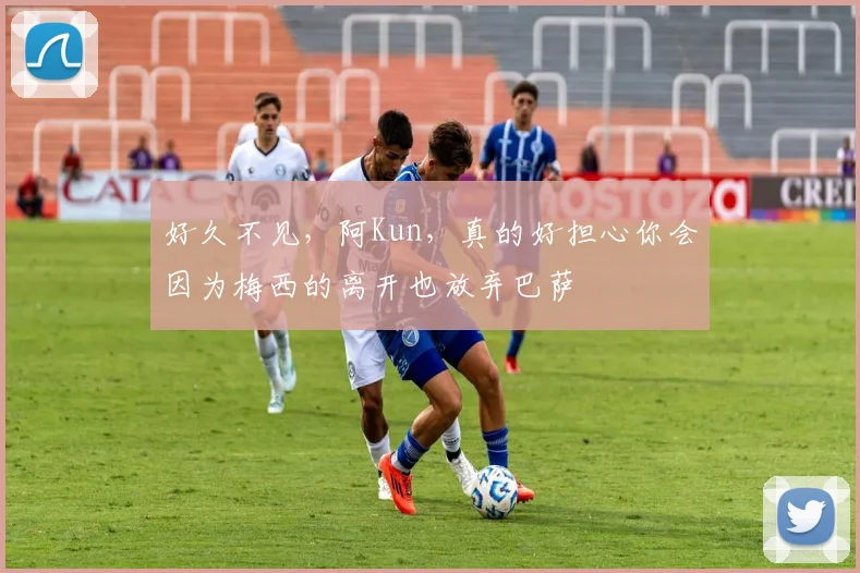 好久不见，阿Kun，真的好担心你会因为梅西的离开也放弃巴萨