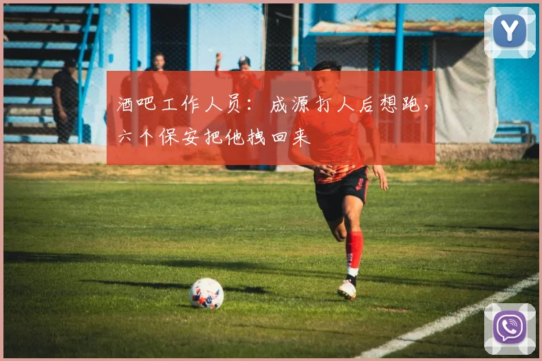 酒吧工作人员：成源打人后想跑，六个保安把他拽回来