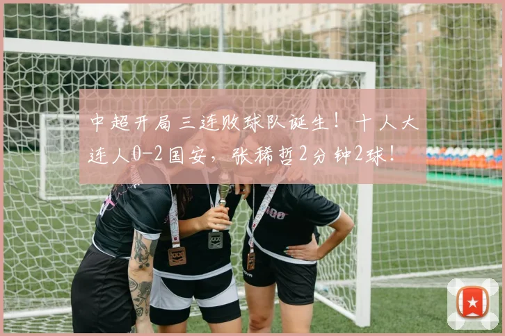 中超开局三连败球队诞生！十人大连人0-2国安，张稀哲2分钟2球！