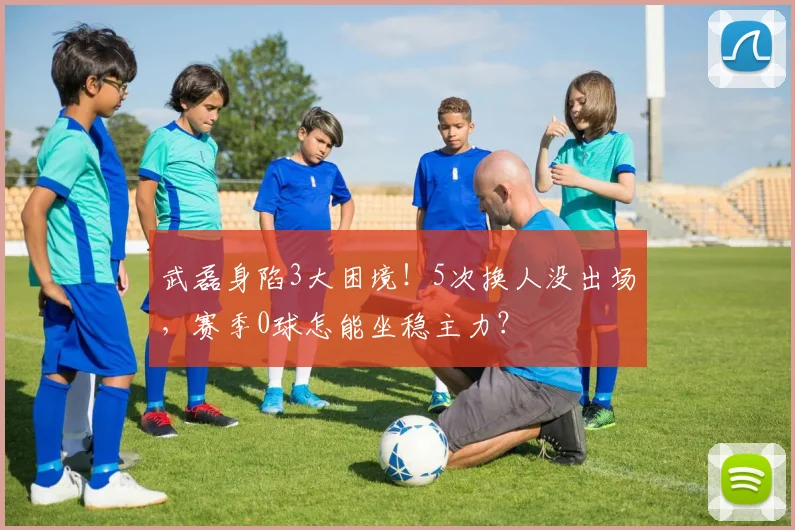 武磊身陷3大困境！5次换人没出场，赛季0球怎能坐稳主力？