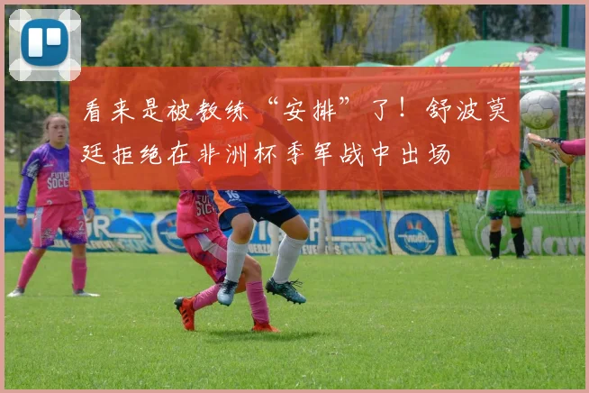 看来是被教练“安排”了！舒波莫廷拒绝在非洲杯季军战中出场
