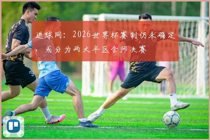 进球网：2026世界杯赛制仍未确定，或分为两大半区会师决赛