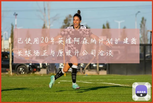 已使用20年英媒阿森纳计划扩建酋长球场正与原设计公司洽谈