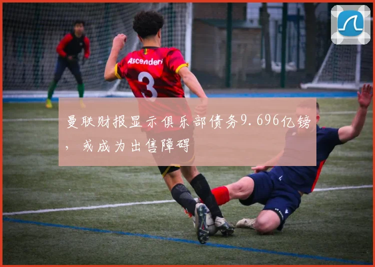 曼联财报显示俱乐部债务9.696亿镑，或成为出售障碍
