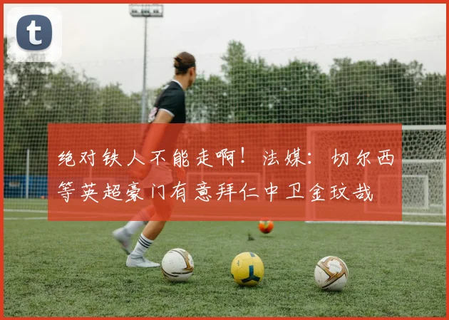 绝对铁人不能走啊！法媒：切尔西等英超豪门有意拜仁中卫金玟哉
