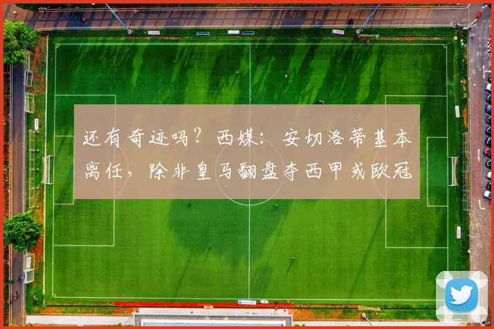 还有奇迹吗？西媒：安切洛蒂基本离任，除非皇马翻盘夺西甲或欧冠