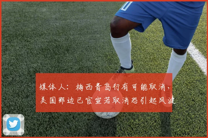 媒体人：梅西青岛行有可能取消，美国那边已官宣若取消恐引起风波