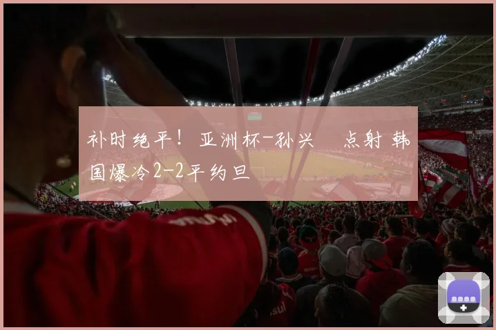 补时绝平！亚洲杯-孙兴慜点射 韩国爆冷2-2平约旦