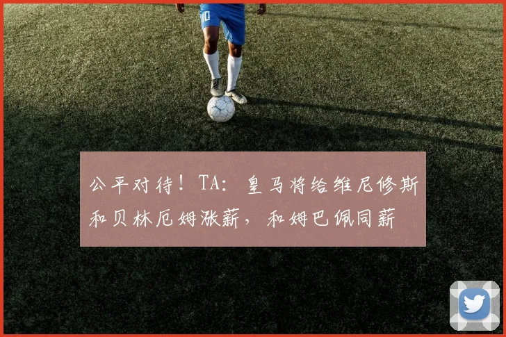 公平对待！TA：皇马将给维尼修斯和贝林厄姆涨薪，和姆巴佩同薪