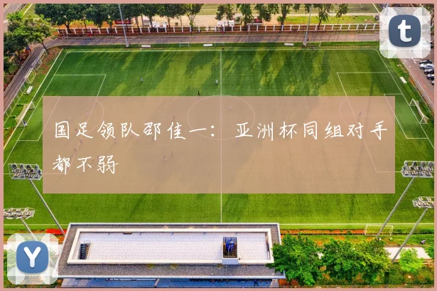 国足领队邵佳一：亚洲杯同组对手都不弱