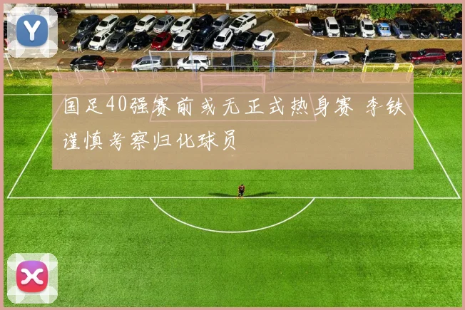 国足40强赛前或无正式热身赛 李铁谨慎考察归化球员