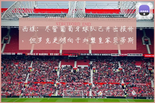 西媒：尽管葡萄牙球队已开出报价，但罗克更倾向于加盟皇家贝蒂斯