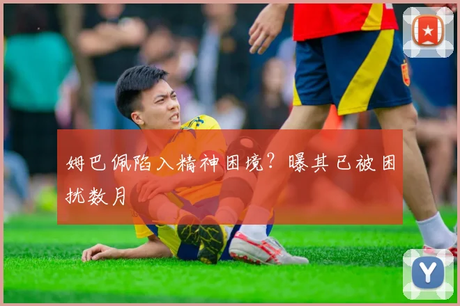 姆巴佩陷入精神困境？曝其已被困扰数月