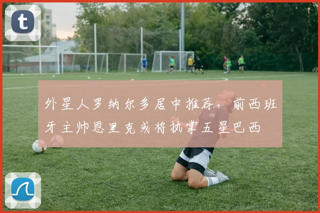 外星人罗纳尔多居中推荐，前西班牙主帅恩里克或将执掌五星巴西
