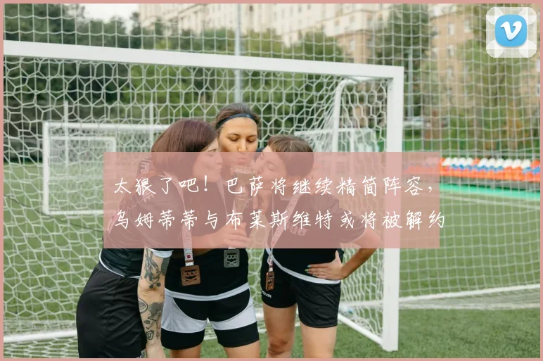 太狠了吧！巴萨将继续精简阵容，乌姆蒂蒂与布莱斯维特或将被解约