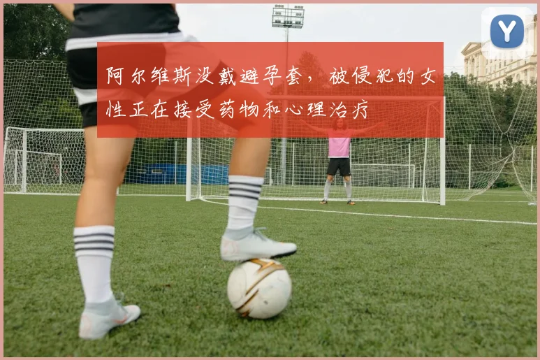 阿尔维斯没戴避孕套，被侵犯的女性正在接受药物和心理治疗