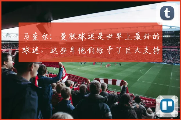 马奎尔：曼联球迷是世界上最好的球迷，这些年他们给予了巨大支持